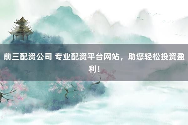 前三配资公司 专业配资平台网站，助您轻松投资盈利！