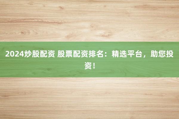 2024炒股配资 股票配资排名：精选平台，助您投资！