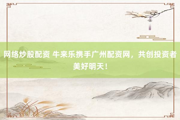 网络炒股配资 牛来乐携手广州配资网，共创投资者美好明天！