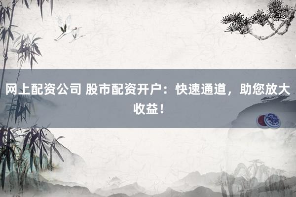 网上配资公司 股市配资开户：快速通道，助您放大收益！