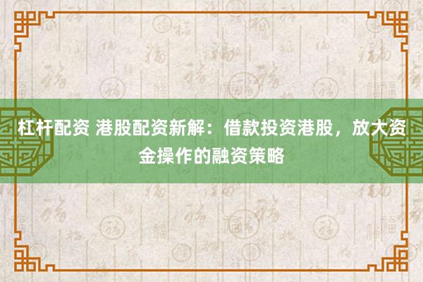 杠杆配资 港股配资新解：借款投资港股，放大资金操作的融资策略