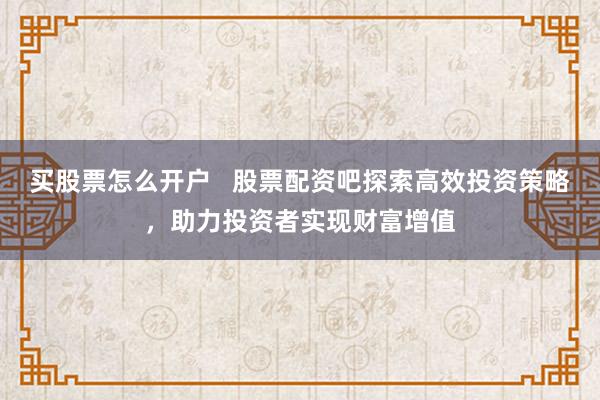 买股票怎么开户   股票配资吧探索高效投资策略，助力投资者实现财富增值