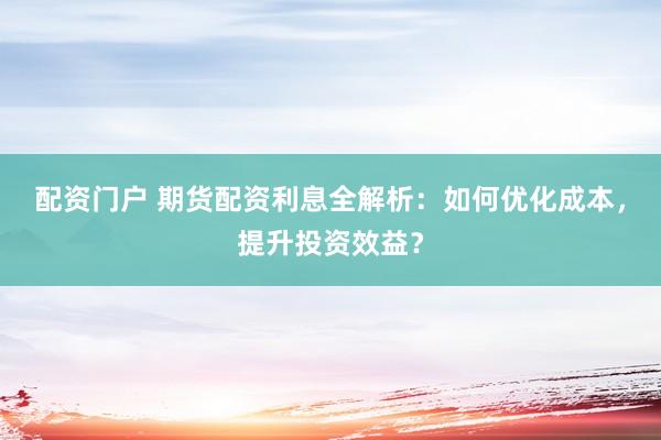 配资门户 期货配资利息全解析：如何优化成本，提升投资效益？