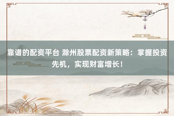 靠谱的配资平台 滁州股票配资新策略：掌握投资先机，实现财富增长！
