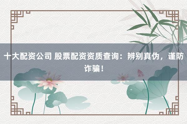 十大配资公司 股票配资资质查询：辨别真伪，谨防诈骗！