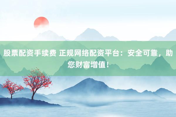 股票配资手续费 正规网络配资平台：安全可靠，助您财富增值！