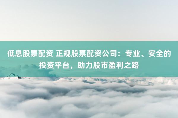 低息股票配资 正规股票配资公司：专业、安全的投资平台，助力股市盈利之路