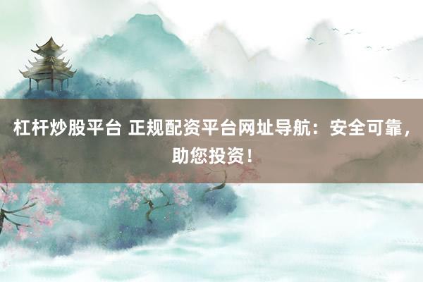 杠杆炒股平台 正规配资平台网址导航：安全可靠，助您投资！