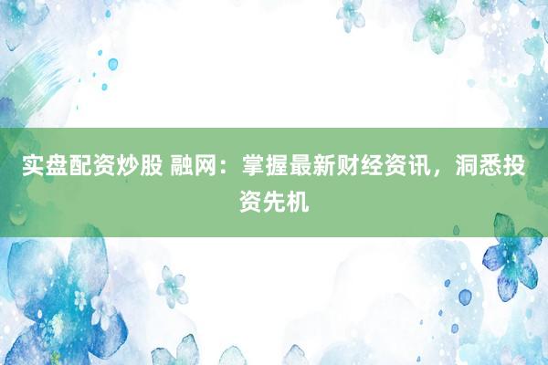 实盘配资炒股 融网：掌握最新财经资讯，洞悉投资先机