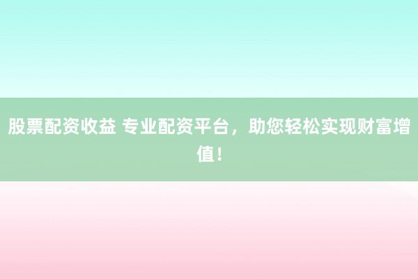 股票配资收益 专业配资平台，助您轻松实现财富增值！