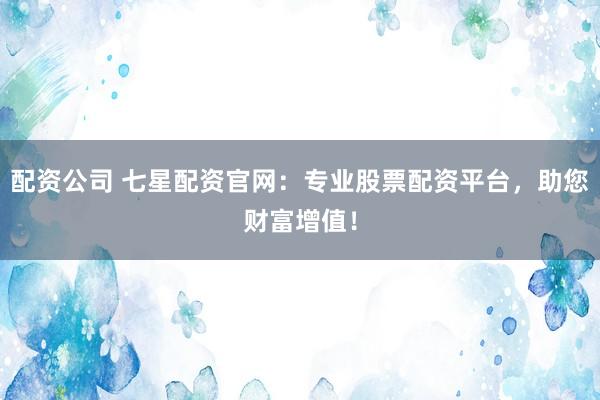 配资公司 七星配资官网：专业股票配资平台，助您财富增值！