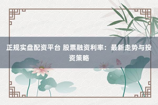 正规实盘配资平台 股票融资利率：最新走势与投资策略