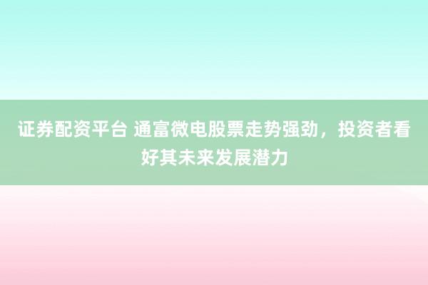 证券配资平台 通富微电股票走势强劲，投资者看好其未来发展潜力
