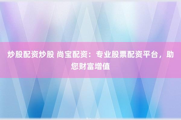 炒股配资炒股 尚宝配资：专业股票配资平台，助您财富增值