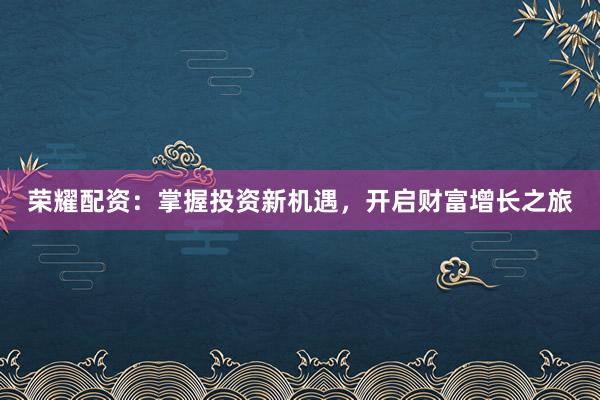 荣耀配资：掌握投资新机遇，开启财富增长之旅