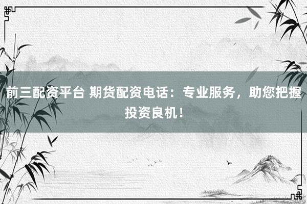 前三配资平台 期货配资电话：专业服务，助您把握投资良机！