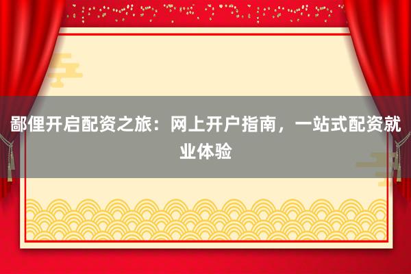 鄙俚开启配资之旅：网上开户指南，一站式配资就业体验