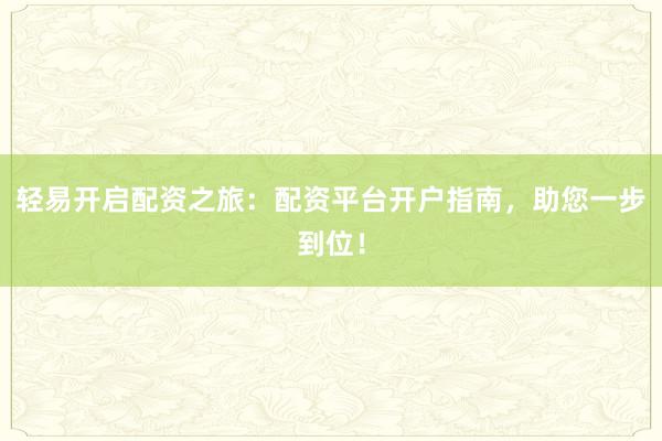 轻易开启配资之旅：配资平台开户指南，助您一步到位！
