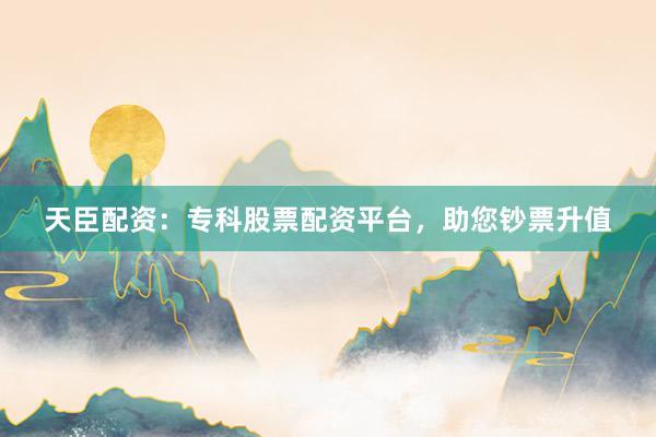天臣配资：专科股票配资平台，助您钞票升值