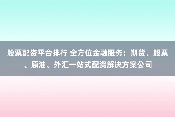 股票配资平台排行 全方位金融服务：期货、股票、原油、外汇一站式配资解决方案公司