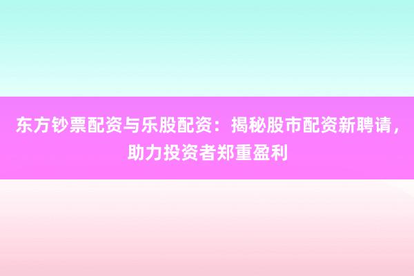 东方钞票配资与乐股配资：揭秘股市配资新聘请，助力投资者郑重盈利