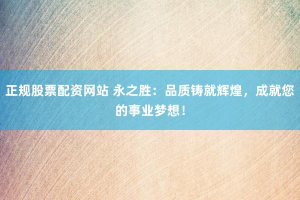 正规股票配资网站 永之胜：品质铸就辉煌，成就您的事业梦想！
