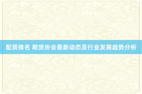 配资排名 期货协会最新动态及行业发展趋势分析