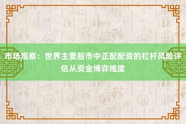 市场观察：世界主要股市中正配配资的杠杆风险评估从资金博弈维度