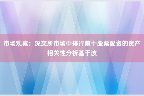 市场观察：深交所市场中排行前十股票配资的资产相关性分析基于波